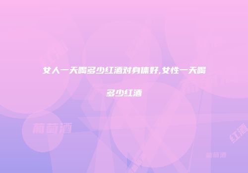 女人一天喝多少红酒对身体好,女性一天喝多少红酒