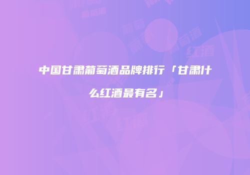 中国甘肃葡萄酒品牌排行「甘肃什么红酒最有名」