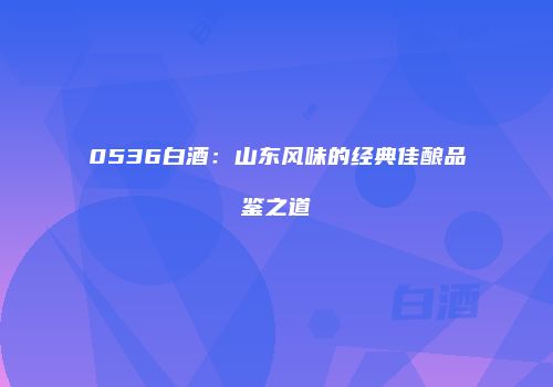 0536白酒：山东风味的经典佳酿品鉴之道