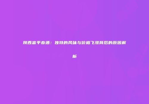陕西富平春酒：独特的风味与价格飞涨背后的原因解析