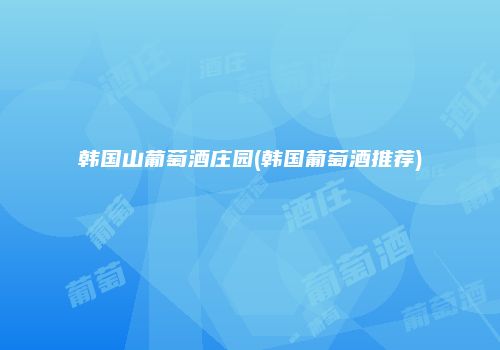 韩国山葡萄酒庄园(韩国葡萄酒推荐)