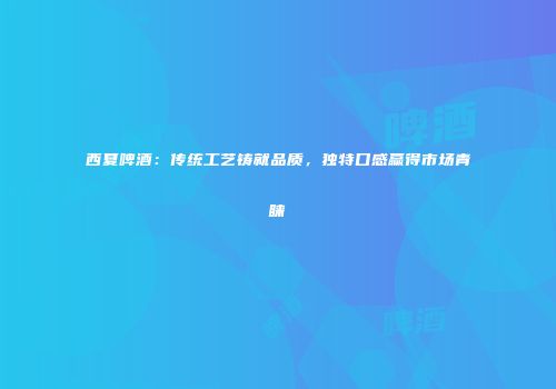 西夏啤酒：传统工艺铸就品质，独特口感赢得市场青睐