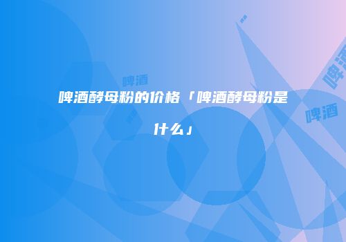 啤酒酵母粉的价格「啤酒酵母粉是什么」