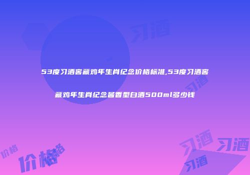 53度习酒窖藏鸡年生肖纪念价格标准,53度习酒窖藏鸡年生肖纪念酱香型白酒500ml多少钱