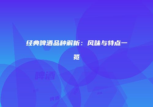 经典啤酒品种解析：风味与特点一览