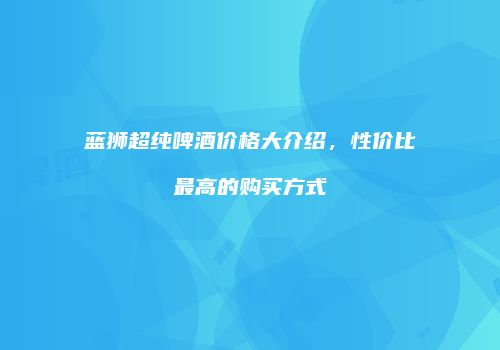 蓝狮超纯啤酒价格大介绍，性价比最高的购买方式