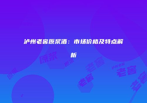 泸州老窖原浆酒：市场价格及特点解析