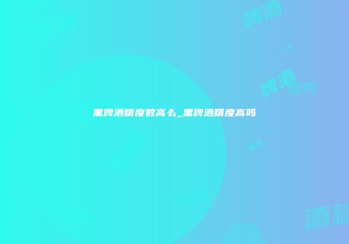 黑啤酒精度数高么_黑啤酒精度高吗