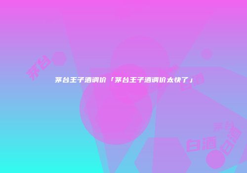 茅台王子酒调价「茅台王子酒调价太快了」