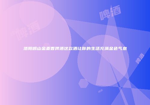 洛阳崂山金麦香啤酒这款酒让你的生活充满金色气息