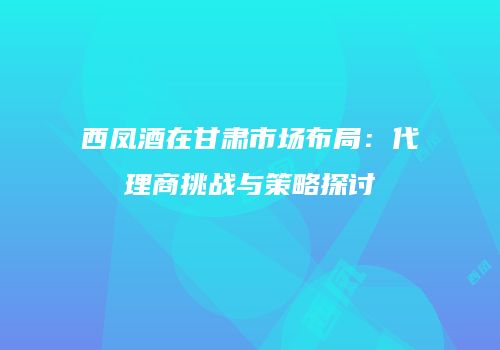 西凤酒在甘肃市场布局：代理商挑战与策略探讨