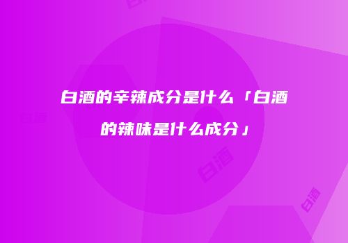 白酒的辛辣成分是什么「白酒的辣味是什么成分」