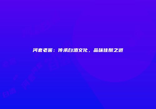 河套老窖：传承白酒文化，品味佳酿之道