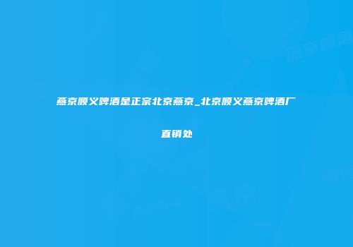 燕京顺义啤酒是正宗北京燕京_北京顺义燕京啤酒厂直销处
