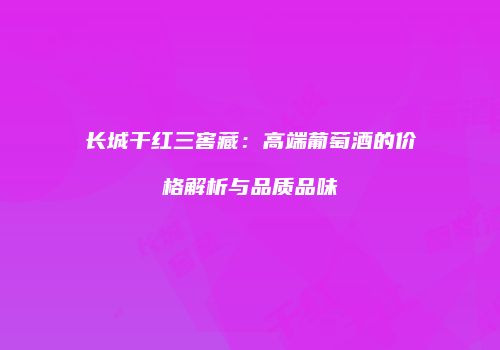 长城干红三窖藏：高端葡萄酒的价格解析与品质品味