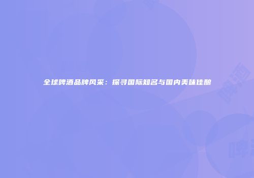 全球啤酒品牌风采：探寻国际知名与国内美味佳酿