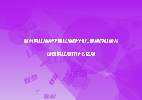 智利的红酒跟中国红酒哪个好_智利的红酒和法国的红酒有什么区别