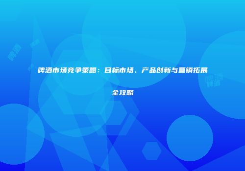 啤酒市场竞争策略：目标市场、产品创新与营销拓展全攻略
