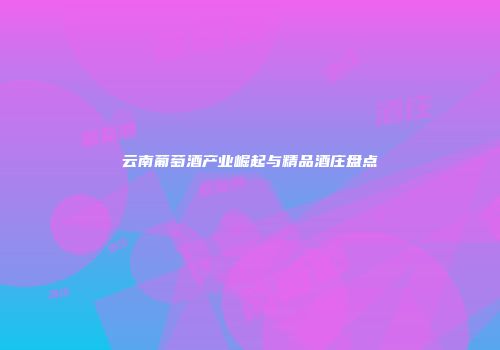 云南葡萄酒产业崛起与精品酒庄盘点