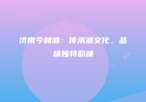 济南今朝酒：传承酒文化，品味独特韵味