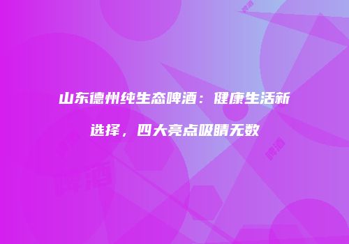 山东德州纯生态啤酒：健康生活新选择，四大亮点吸睛无数