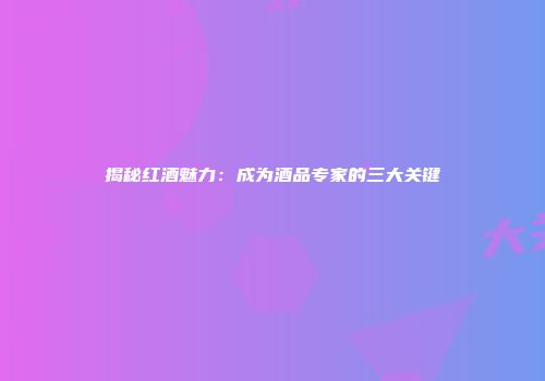 揭秘红酒魅力：成为酒品专家的三大关键