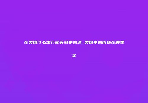 在美国什么地方能买到茅台酒_美国茅台市场在哪里买