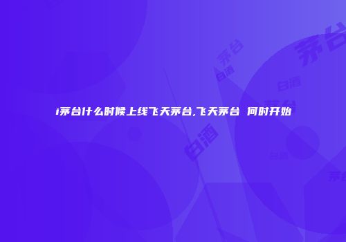 i茅台什么时候上线飞天茅台,飞天茅台 何时开始