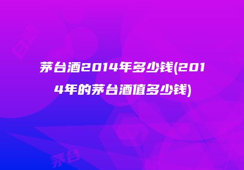 茅台酒2014年多少钱(2014年的茅台酒值多少钱)
