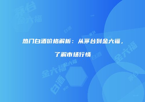 热门白酒价格解析：从茅台到金六福，了解市场行情
