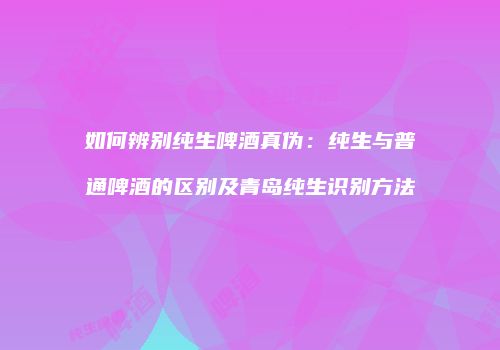 如何辨别纯生啤酒真伪：纯生与普通啤酒的区别及青岛纯生识别方法