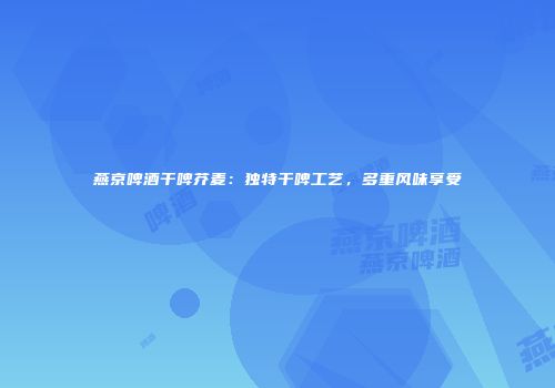 燕京啤酒干啤芥麦：独特干啤工艺，多重风味享受