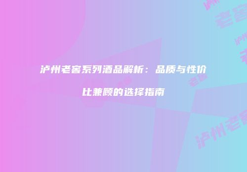 泸州老窖系列酒品解析：品质与性价比兼顾的选择指南