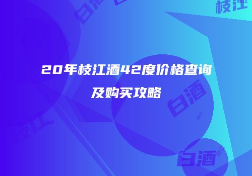 20年枝江酒42度价格查询及购买攻略