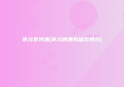 茅台系列酒(茅台啤酒有罐装的吗)
