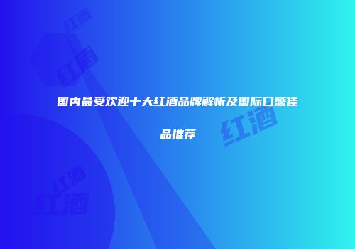 国内最受欢迎十大红酒品牌解析及国际口感佳品推荐