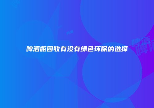 啤酒瓶回收有没有绿色环保的选择
