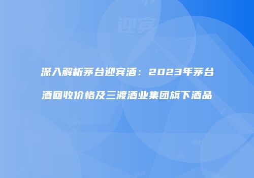 深入解析茅台迎宾酒：2023年茅台酒回收价格及三渡酒业集团旗下酒品