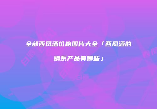 全部西凤酒价格图片大全「西凤酒的嫡系产品有哪些」