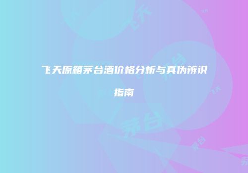 飞天原箱茅台酒价格分析与真伪辨识指南