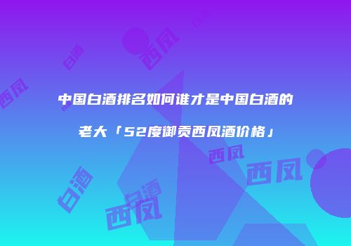 中国白酒排名如何谁才是中国白酒的老大「52度御贡西凤酒价格」