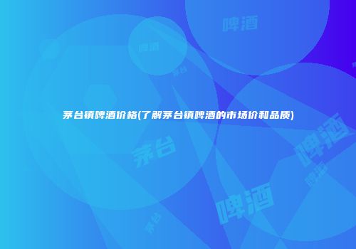 茅台镇啤酒价格(了解茅台镇啤酒的市场价和品质)