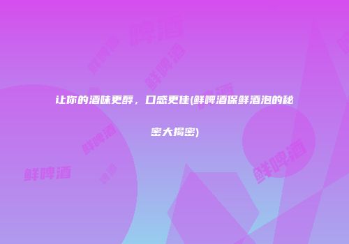 让你的酒味更醇，口感更佳(鲜啤酒保鲜酒泡的秘密大揭密)