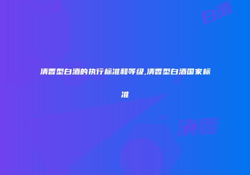 清香型白酒的执行标准和等级,清香型白酒国家标准