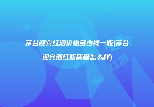 茅台迎宾红酒价格多少钱一瓶(茅台迎宾酒红瓶质量怎么样)