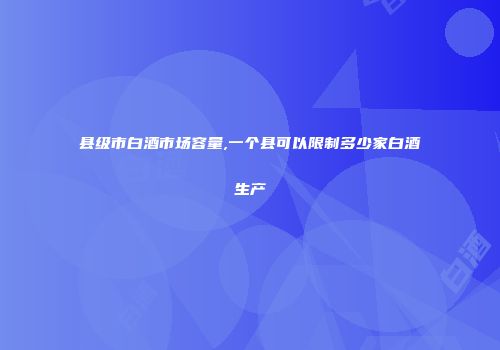 县级市白酒市场容量,一个县可以限制多少家白酒生产