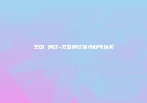 美国 酒庄-美国酒庄多少钱可以买