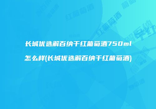 长城优选解百纳干红葡萄酒750ml怎么样(长城优选解百纳干红葡萄酒)