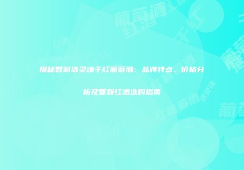 探秘智利活灵魂干红葡萄酒：品牌特点、价格分析及智利红酒选购指南