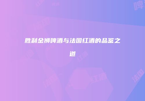 胜利金狮啤酒与法国红酒的品鉴之道